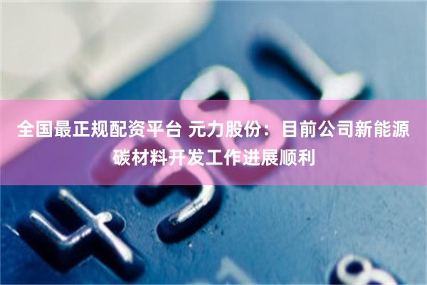 全国最正规配资平台 元力股份：目前公司新能源碳材料开发工作进展顺利
