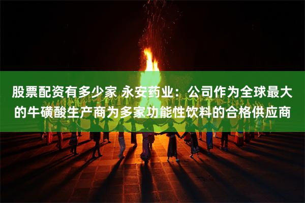 股票配资有多少家 永安药业：公司作为全球最大的牛磺酸生产商为多家功能性饮料的合格供应商