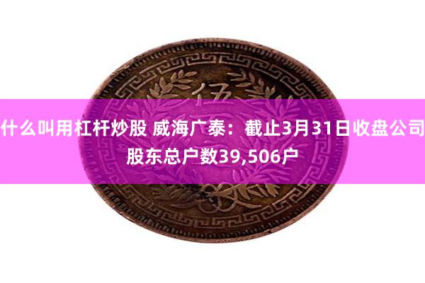 什么叫用杠杆炒股 威海广泰：截止3月31日收盘公司股东总户数39,506户