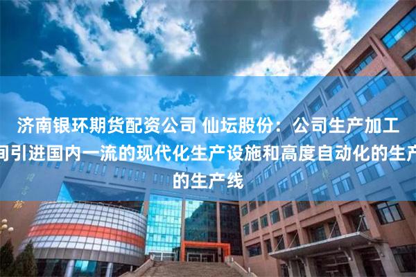 济南银环期货配资公司 仙坛股份：公司生产加工车间引进国内一流的现代化生产设施和高度自动化的生产线