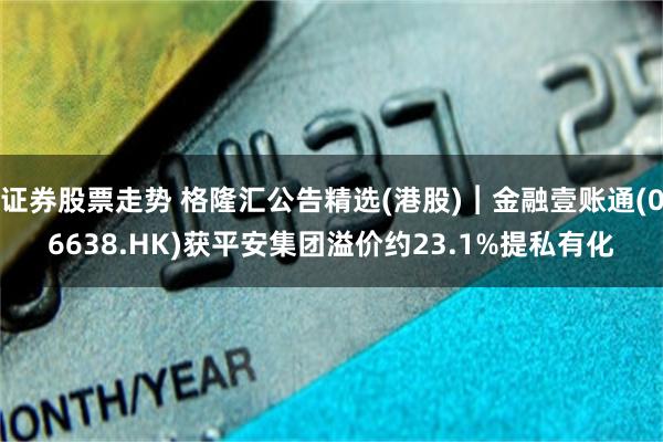 证券股票走势 格隆汇公告精选(港股)︱金融壹账通(06638.HK)获平安集团溢价约23.1%提私有化