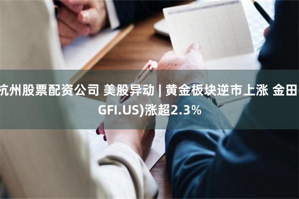杭州股票配资公司 美股异动 | 黄金板块逆市上涨 金田(GFI.US)涨超2.3%