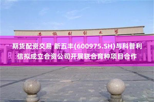 期货配资交易 新五丰(600975.SH)与科普利信拟成立合资公司开展联合育种项目合作