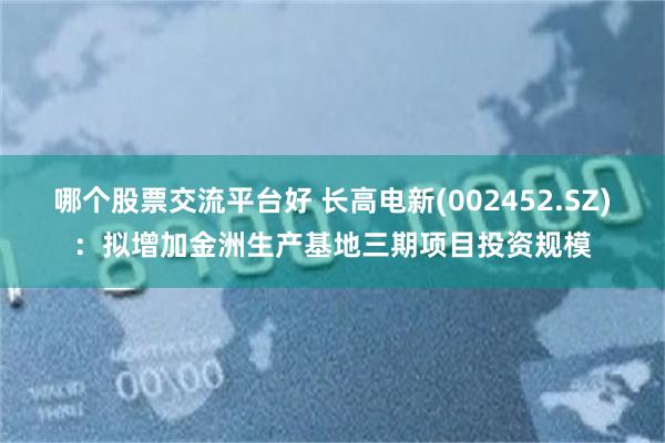 哪个股票交流平台好 长高电新(002452.SZ)：拟增加金洲生产基地三期项目投资规模