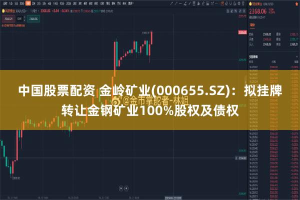 中国股票配资 金岭矿业(000655.SZ)：拟挂牌转让金钢矿业100%股权及债权