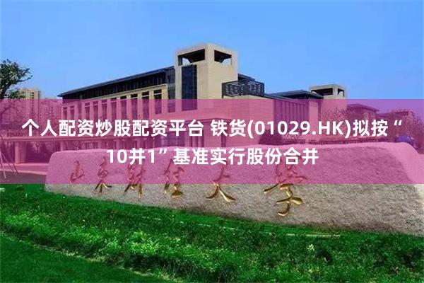 个人配资炒股配资平台 铁货(01029.HK)拟按“10并1”基准实行股份合并