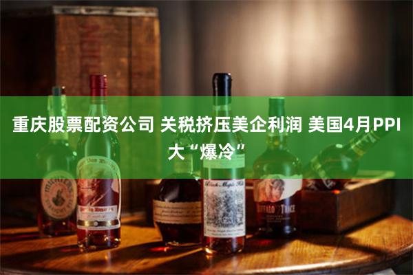重庆股票配资公司 关税挤压美企利润 美国4月PPI大“爆冷”