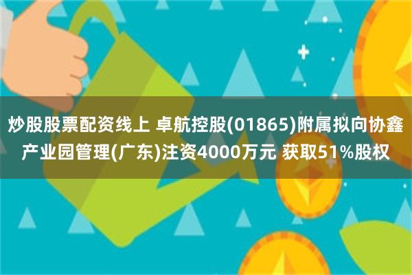 炒股股票配资线上 卓航控股(01865)附属拟向协鑫产业园管理(广东)注资4000万元 获取51%股权