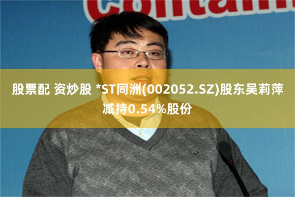 股票配 资炒股 *ST同洲(002052.SZ)股东吴莉萍减持0.54%股份