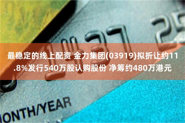 最稳定的线上配资 金力集团(03919)拟折让约11.8%发行540万股认购股份 净筹约480万港元