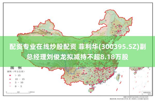 配资专业在线炒股配资 菲利华(300395.SZ)副总经理刘俊龙拟减持不超8.18万股