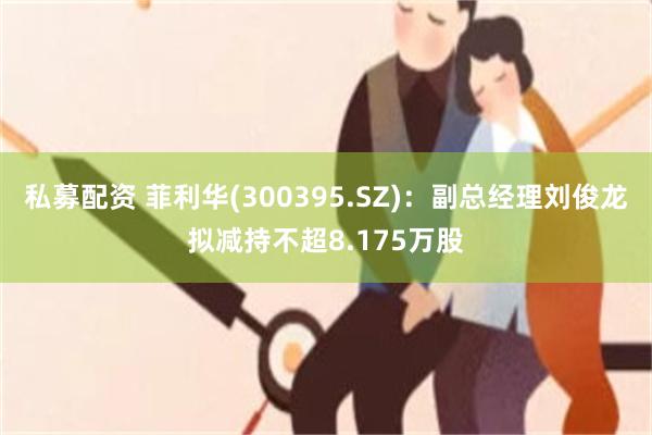 私募配资 菲利华(300395.SZ)：副总经理刘俊龙拟减持不超8.175万股