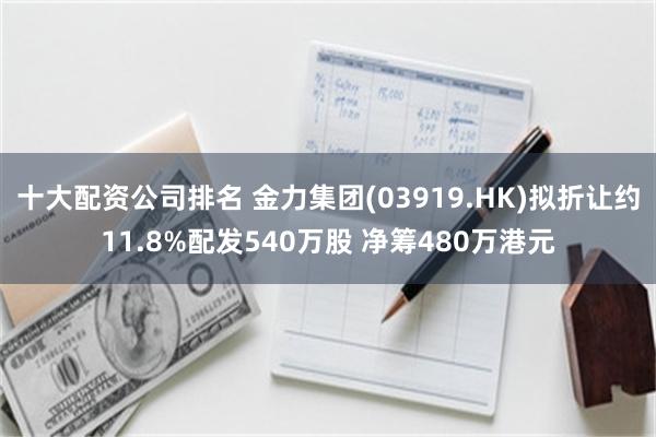 十大配资公司排名 金力集团(03919.HK)拟折让约11.8%配发540万股 净筹480万港元