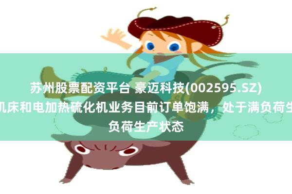 苏州股票配资平台 豪迈科技(002595.SZ)：数控机床和电加热硫化机业务目前订单饱满，处于满负荷生产状态