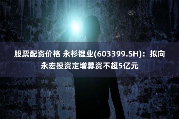 股票配资价格 永杉锂业(603399.SH)：拟向永宏投资定增募资不超5亿元