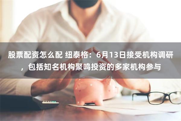股票配资怎么配 纽泰格：6月13日接受机构调研，包括知名机构聚鸣投资的多家机构参与