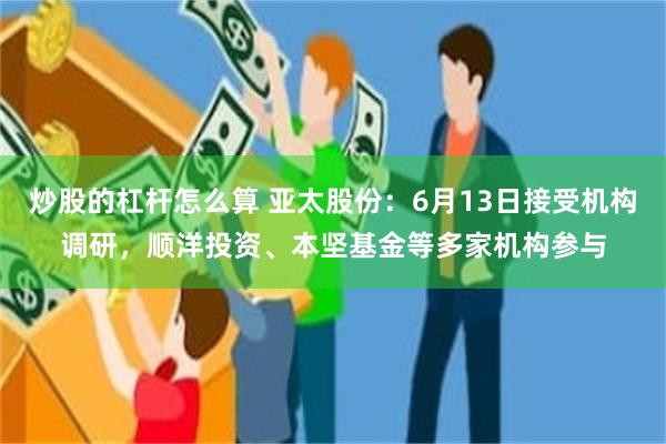 炒股的杠杆怎么算 亚太股份：6月13日接受机构调研，顺洋投资、本坚基金等多家机构参与