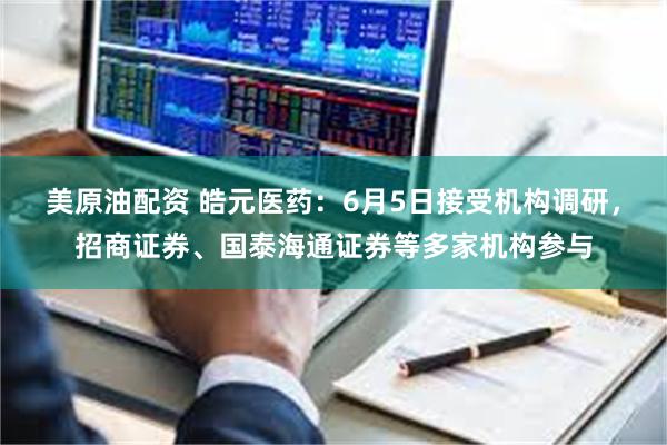 美原油配资 皓元医药：6月5日接受机构调研，招商证券、国泰海通证券等多家机构参与