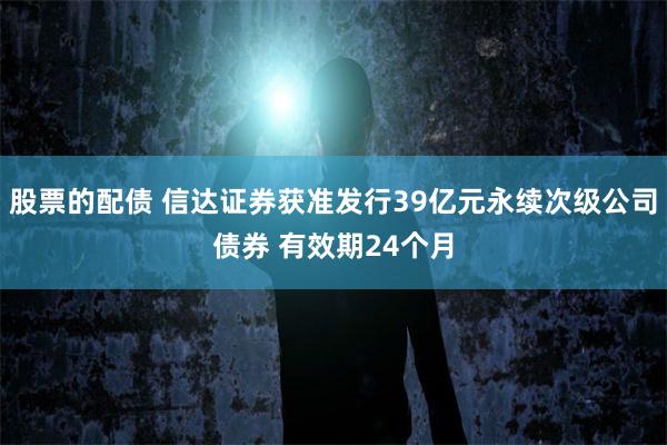 股票的配债 信达证券获准发行39亿元永续次级公司债券 有效期24个月