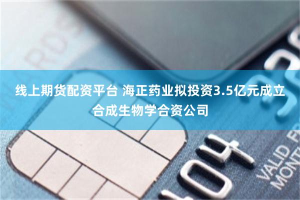 线上期货配资平台 海正药业拟投资3.5亿元成立合成生物学合资公司