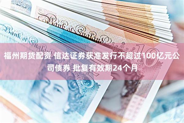 福州期货配资 信达证券获准发行不超过100亿元公司债券 批复有效期24个月