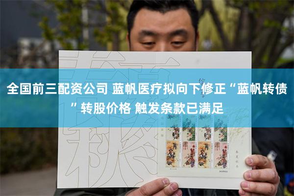 全国前三配资公司 蓝帆医疗拟向下修正“蓝帆转债”转股价格 触发条款已满足