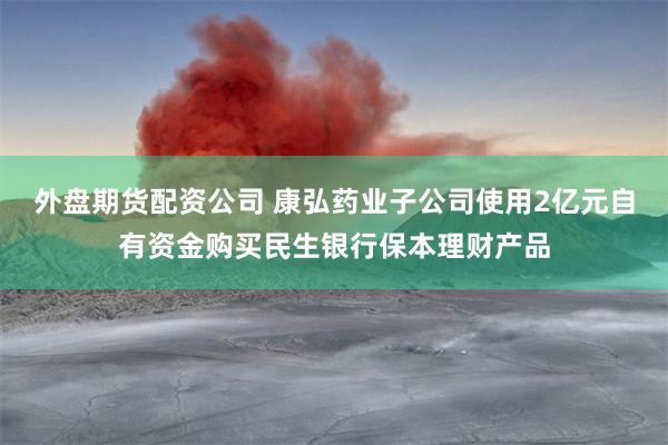 外盘期货配资公司 康弘药业子公司使用2亿元自有资金购买民生银行保本理财产品