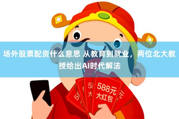 场外股票配资什么意思 从教育到就业，两位北大教授给出AI时代解法