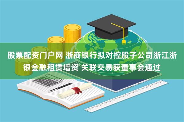 股票配资门户网 浙商银行拟对控股子公司浙江浙银金融租赁增资 关联交易获董事会通过