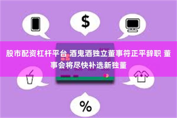 股市配资杠杆平台 酒鬼酒独立董事符正平辞职 董事会将尽快补选新独董