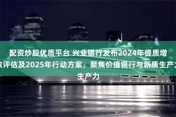配资炒股优质平台 兴业银行发布2024年提质增效评估及2025年行动方案，聚焦价值银行与新质生产力
