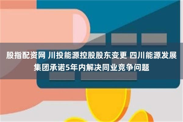 股指配资网 川投能源控股股东变更 四川能源发展集团承诺5年内解决同业竞争问题