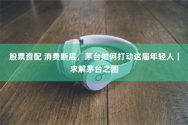 股票资配 消费断层，茅台如何打动这届年轻人｜求解茅台之困