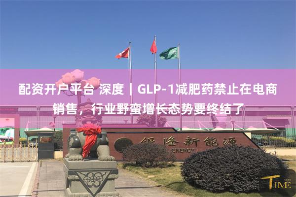 配资开户平台 深度｜GLP-1减肥药禁止在电商销售，行业野蛮增长态势要终结了