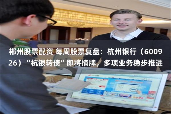 郴州股票配资 每周股票复盘：杭州银行（600926）“杭银转债”即将摘牌，多项业务稳步推进