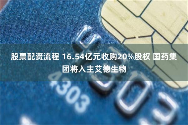 股票配资流程 16.54亿元收购20%股权 国药集团将入主艾德生物