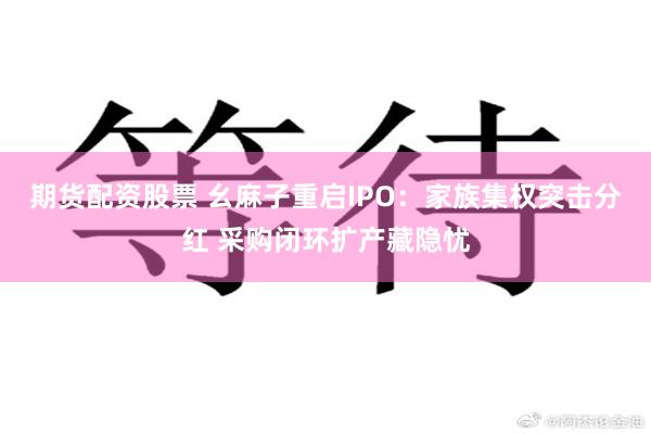 期货配资股票 幺麻子重启IPO：家族集权突击分红 采购闭环扩产藏隐忧