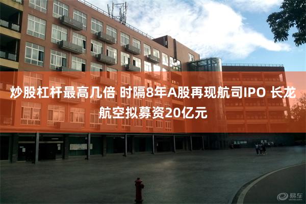 炒股杠杆最高几倍 时隔8年A股再现航司IPO 长龙航空拟募资20亿元