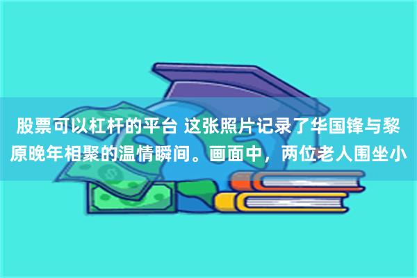 股票可以杠杆的平台 这张照片记录了华国锋与黎原晚年相聚的温情瞬间。画面中，两位老人围坐小