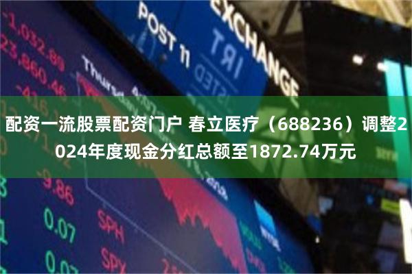 配资一流股票配资门户 春立医疗（688236）调整2024年度现金分红总额至1872.74万元