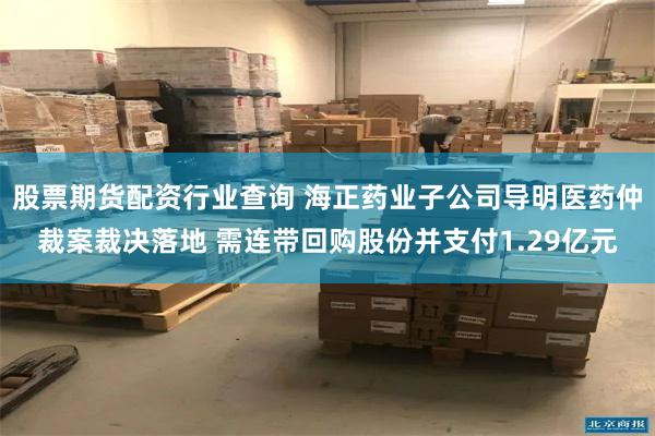 股票期货配资行业查询 海正药业子公司导明医药仲裁案裁决落地 需连带回购股份并支付1.29亿元