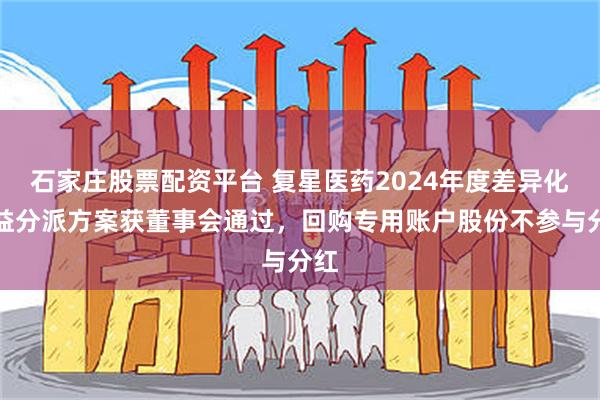 石家庄股票配资平台 复星医药2024年度差异化权益分派方案获董事会通过，回购专用账户股份不参与分红