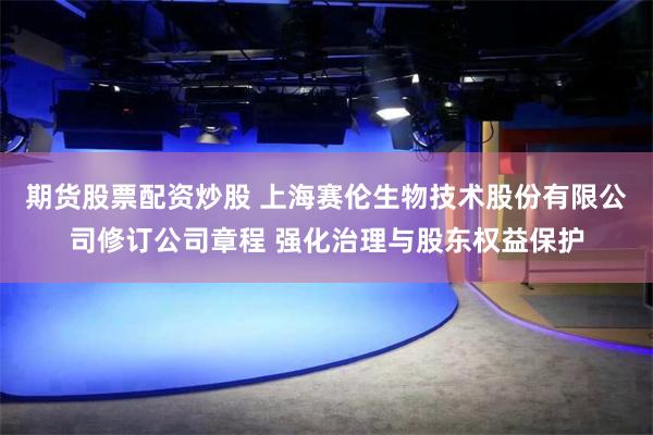 期货股票配资炒股 上海赛伦生物技术股份有限公司修订公司章程 强化治理与股东权益保护