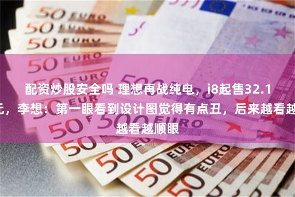 配资炒股安全吗 理想再战纯电，i8起售32.18万元，李想：第一眼看到设计图觉得有点丑，后来越看越顺眼