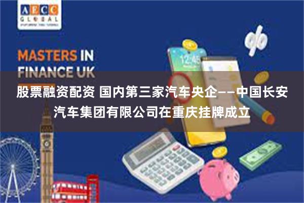 股票融资配资 国内第三家汽车央企——中国长安汽车集团有限公司在重庆挂牌成立