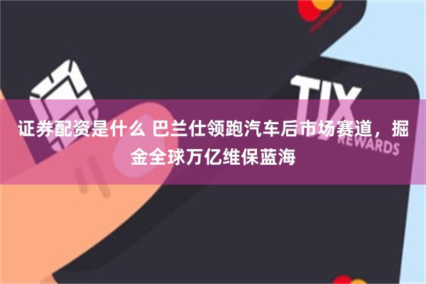 证券配资是什么 巴兰仕领跑汽车后市场赛道，掘金全球万亿维保蓝海