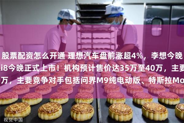 股票配资怎么开通 理想汽车盘前涨超4%，李想今晚将在抖音开启首播，理想i8今晚正式上市！机构预计售价达35万至40万，主要竞争对手包括问界M9纯电动版、特斯拉Model X和蔚来ES8