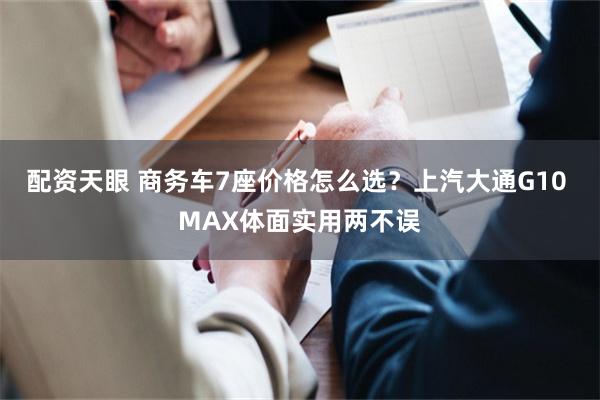 配资天眼 商务车7座价格怎么选？上汽大通G10 MAX体面实用两不误