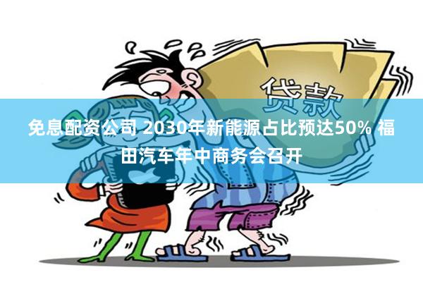 免息配资公司 2030年新能源占比预达50% 福田汽车年中商务会召开