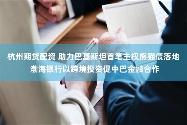 杭州期货配资 助力巴基斯坦首笔主权熊猫债落地 渤海银行以跨境投资促中巴金融合作